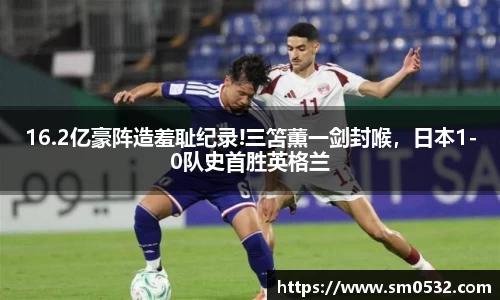 16.2亿豪阵造羞耻纪录!三笘薫一剑封喉，日本1-0队史首胜英格兰